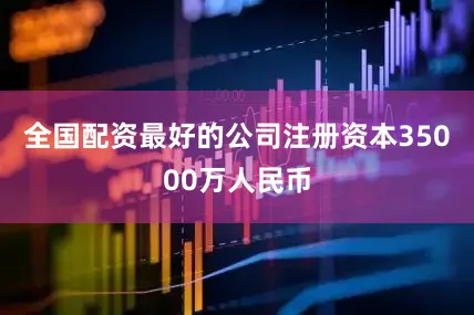 全国配资最好的公司注册资本35000万人民币