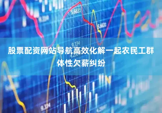 股票配资网站导航高效化解一起农民工群体性欠薪纠纷