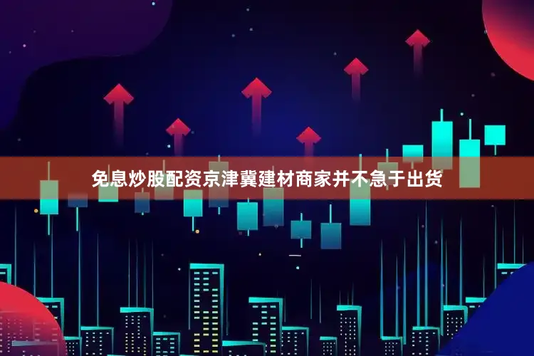 免息炒股配资京津冀建材商家并不急于出货