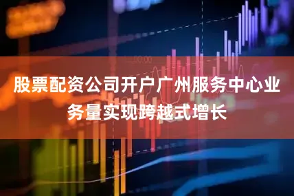股票配资公司开户广州服务中心业务量实现跨越式增长