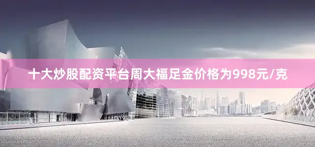 十大炒股配资平台周大福足金价格为998元/克