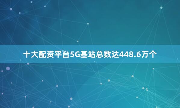 十大配资平台5G基站总数达448.6万个