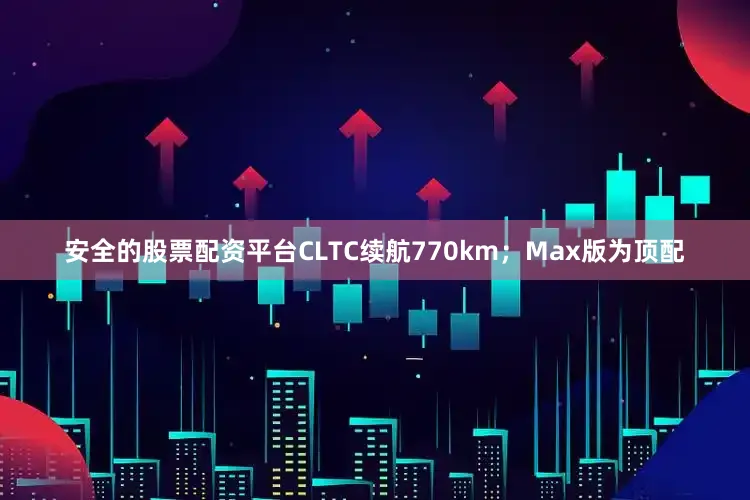 安全的股票配资平台CLTC续航770km；Max版为顶配