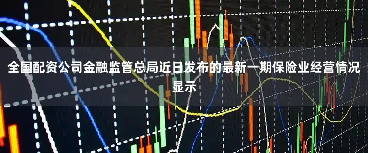 全国配资公司金融监管总局近日发布的最新一期保险业经营情况显示
