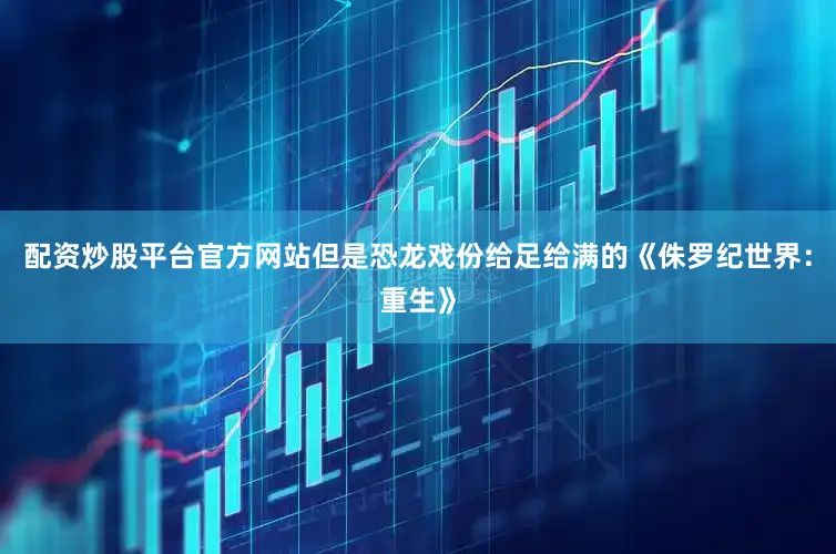 配资炒股平台官方网站但是恐龙戏份给足给满的《侏罗纪世界：重生》