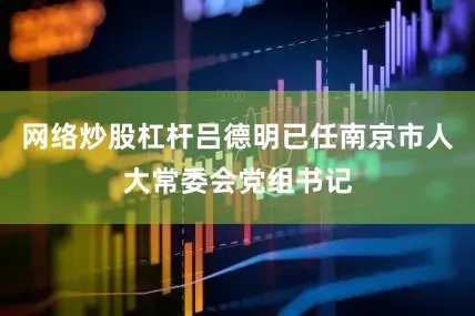 网络炒股杠杆吕德明已任南京市人大常委会党组书记