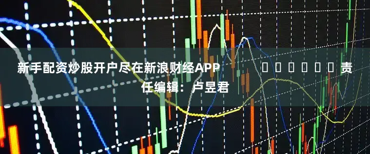 新手配资炒股开户尽在新浪财经APP            						责任编辑：卢昱君