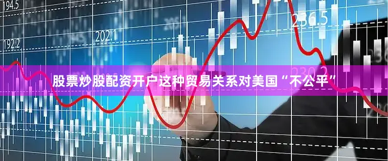 股票炒股配资开户这种贸易关系对美国“不公平”