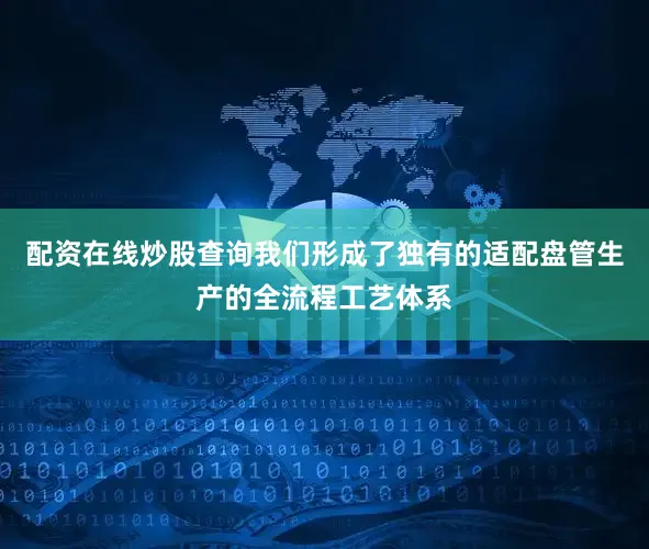 配资在线炒股查询我们形成了独有的适配盘管生产的全流程工艺体系