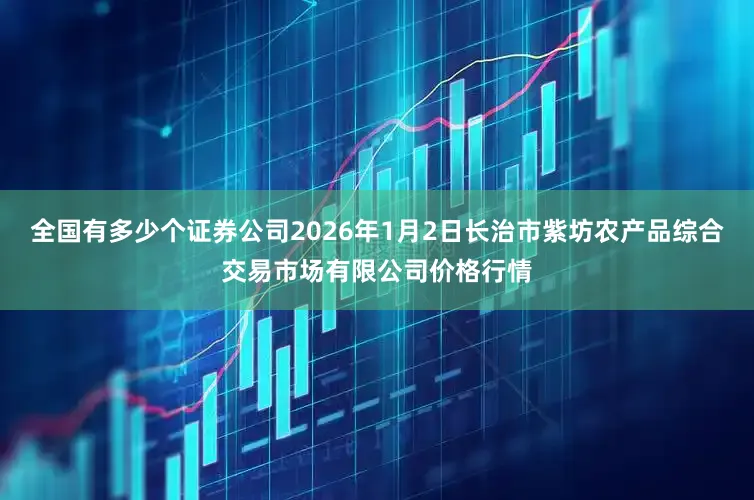 全国有多少个证券公司2026年1月2日长治市紫坊农产品综合交易市场有限公司价格行情