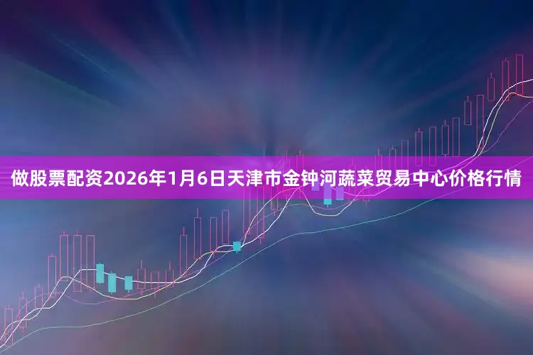 做股票配资2026年1月6日天津市金钟河蔬菜贸易中心价格行情