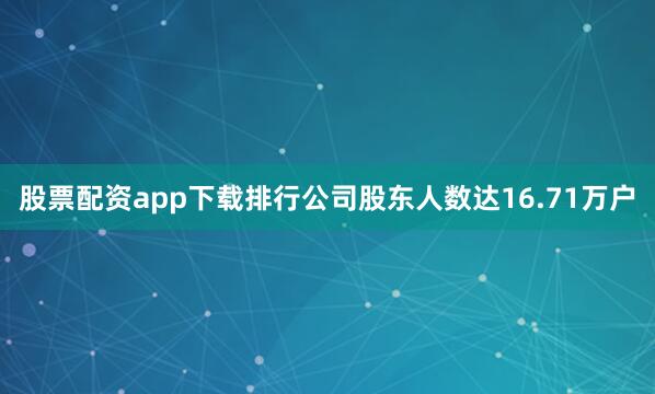 股票配资app下载排行公司股东人数达16.71万户